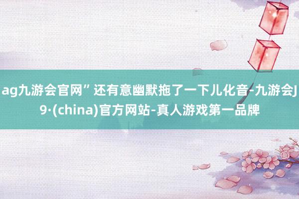ag九游会官网”还有意幽默拖了一下儿化音-九游会J9·(china)官方网站-真人游戏第一品牌