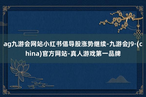 ag九游会网站小红书倡导股涨势继续-九游会J9·(china)官方网站-真人游戏第一品牌