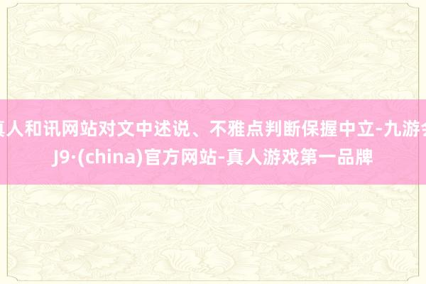 真人和讯网站对文中述说、不雅点判断保握中立-九游会J9·(china)官方网站-真人游戏第一品牌