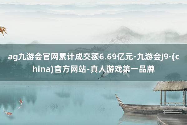 ag九游会官网累计成交额6.69亿元-九游会J9·(china)官方网站-真人游戏第一品牌