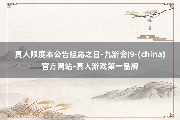 真人　　限度本公告袒露之日-九游会J9·(china)官方网站-真人游戏第一品牌
