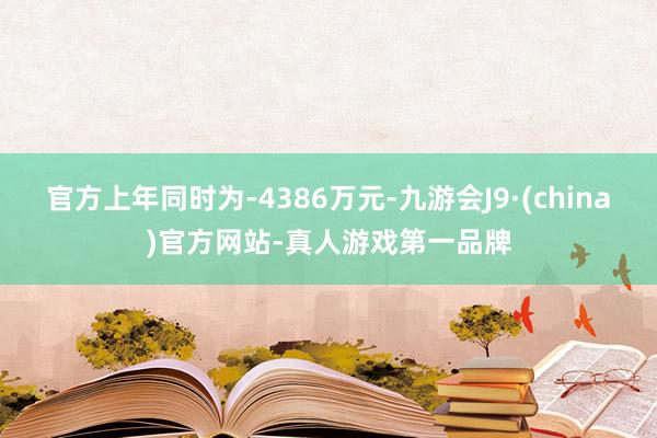 官方上年同时为-4386万元-九游会J9·(china)官方网站-真人游戏第一品牌