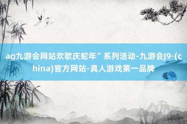 ag九游会网站欢歌庆蛇年”系列活动-九游会J9·(china)官方网站-真人游戏第一品牌