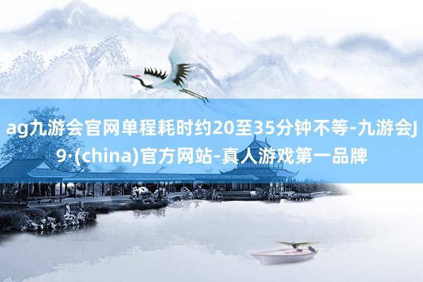 ag九游会官网单程耗时约20至35分钟不等-九游会J9·(china)官方网站-真人游戏第一品牌