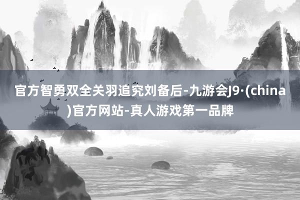 官方智勇双全关羽追究刘备后-九游会J9·(china)官方网站-真人游戏第一品牌