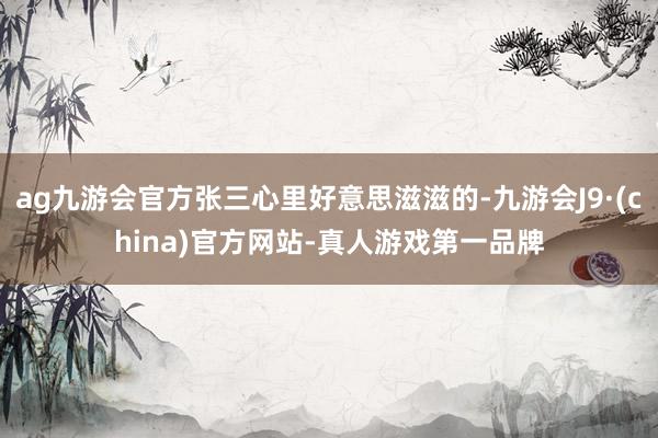 ag九游会官方张三心里好意思滋滋的-九游会J9·(china)官方网站-真人游戏第一品牌
