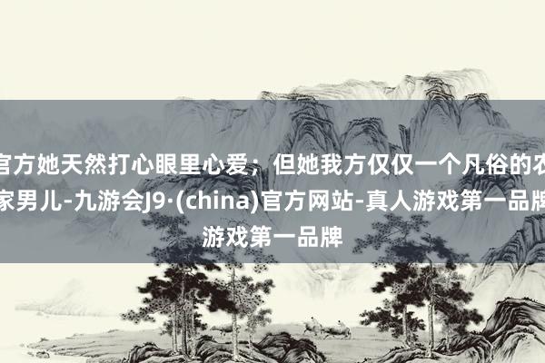 官方她天然打心眼里心爱；但她我方仅仅一个凡俗的农家男儿-九游会J9·(china)官方网站-真人游戏第一品牌