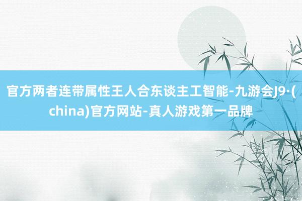 官方两者连带属性王人合东谈主工智能-九游会J9·(china)官方网站-真人游戏第一品牌