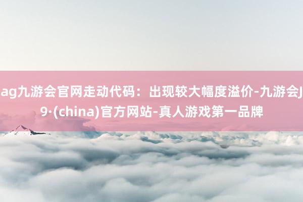 ag九游会官网走动代码：出现较大幅度溢价-九游会J9·(china)官方网站-真人游戏第一品牌