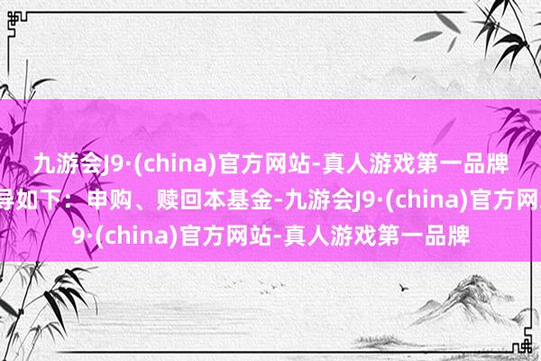 九游会J9·(china)官方网站-真人游戏第一品牌本公司特向投资者领导如下：申购、赎回本基金-九游会J9·(china)官方网站-真人游戏第一品牌