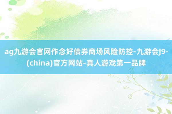 ag九游会官网作念好债券商场风险防控-九游会J9·(china)官方网站-真人游戏第一品牌