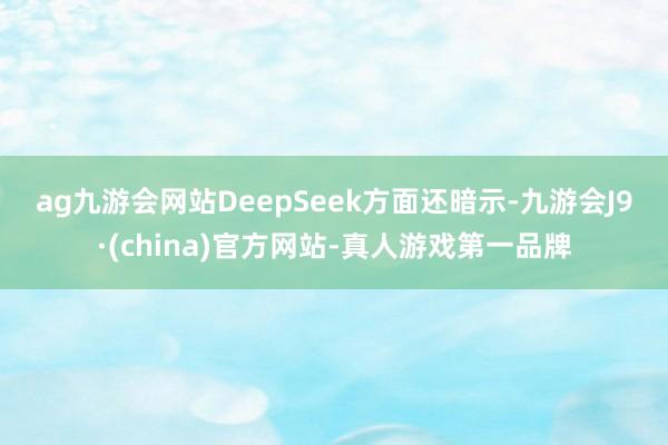 ag九游会网站　　DeepSeek方面还暗示-九游会J9·(china)官方网站-真人游戏第一品牌