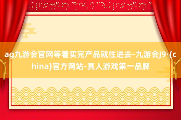 ag九游会官网等着买完产品就住进去-九游会J9·(china)官方网站-真人游戏第一品牌