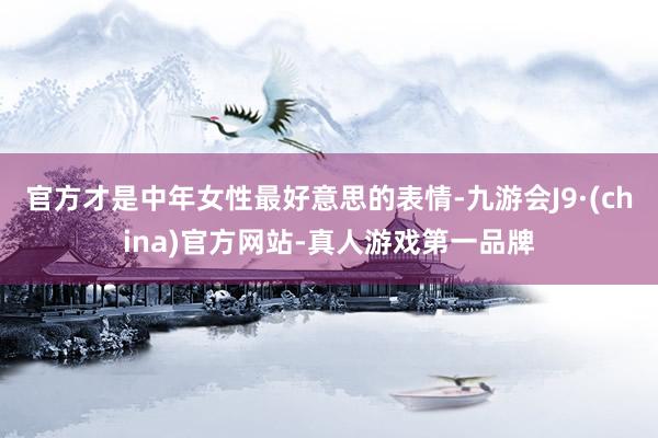 官方才是中年女性最好意思的表情-九游会J9·(china)官方网站-真人游戏第一品牌