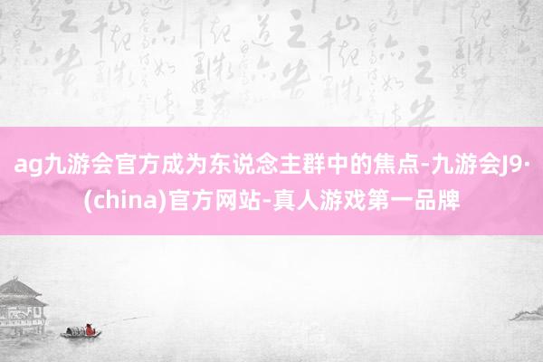 ag九游会官方成为东说念主群中的焦点-九游会J9·(china)官方网站-真人游戏第一品牌