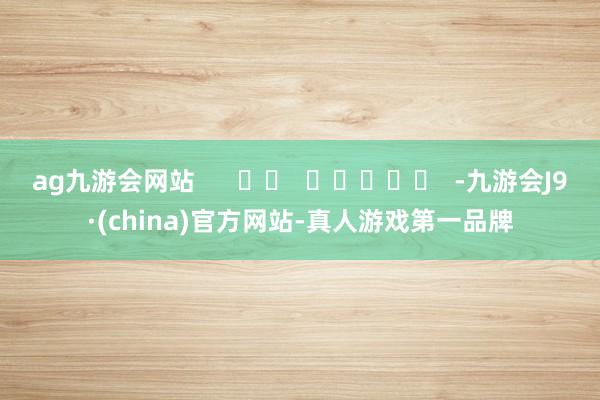 ag九游会网站      		  					  -九游会J9·(china)官方网站-真人游戏第一品牌