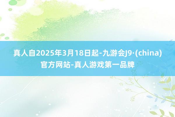 真人自2025年3月18日起-九游会J9·(china)官方网站-真人游戏第一品牌