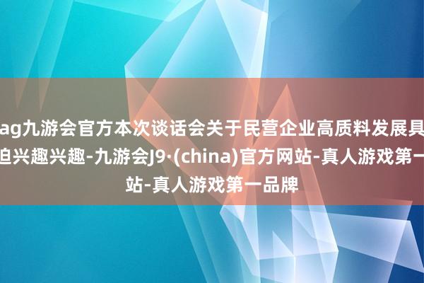 ag九游会官方本次谈话会关于民营企业高质料发展具有紧迫兴趣兴趣-九游会J9·(china)官方网站-真人游戏第一品牌
