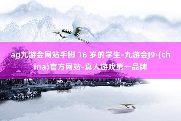 ag九游会网站手脚 16 岁的学生-九游会J9·(china)官方网站-真人游戏第一品牌