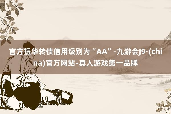 官方振华转债信用级别为“AA”-九游会J9·(china)官方网站-真人游戏第一品牌
