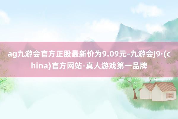 ag九游会官方正股最新价为9.09元-九游会J9·(china)官方网站-真人游戏第一品牌