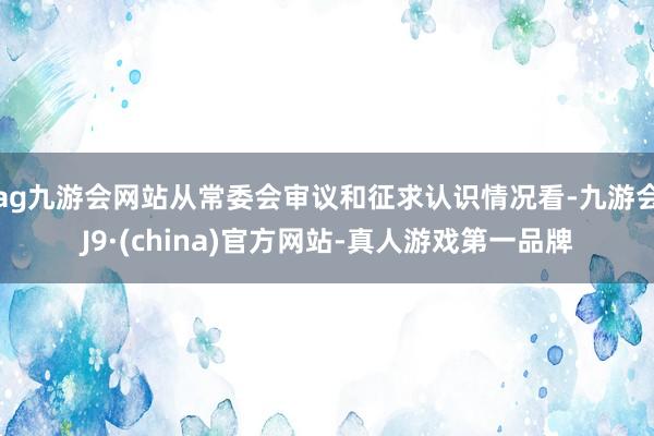 ag九游会网站从常委会审议和征求认识情况看-九游会J9·(china)官方网站-真人游戏第一品牌