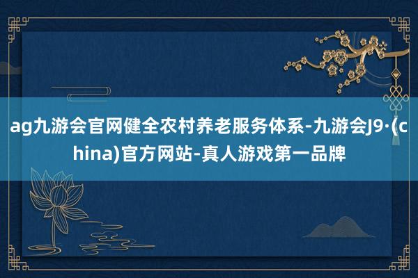 ag九游会官网健全农村养老服务体系-九游会J9·(china)官方网站-真人游戏第一品牌
