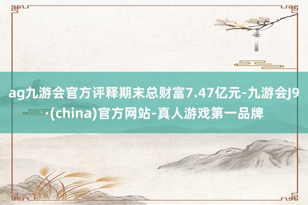 ag九游会官方评释期末总财富7.47亿元-九游会J9·(china)官方网站-真人游戏第一品牌