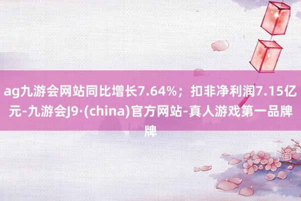 ag九游会网站同比增长7.64%；扣非净利润7.15亿元-九游会J9·(china)官方网站-真人游戏第一品牌