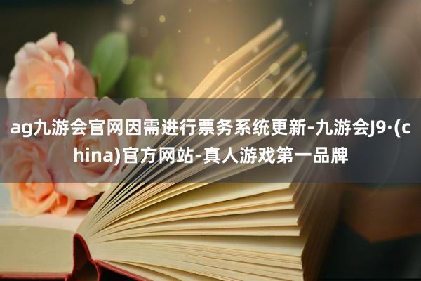 ag九游会官网因需进行票务系统更新-九游会J9·(china)官方网站-真人游戏第一品牌