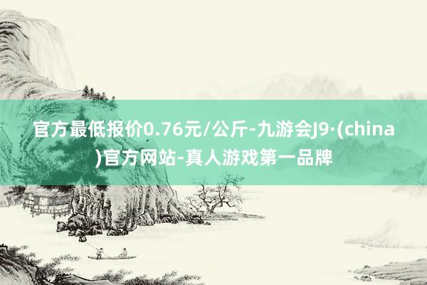 官方最低报价0.76元/公斤-九游会J9·(china)官方网站-真人游戏第一品牌
