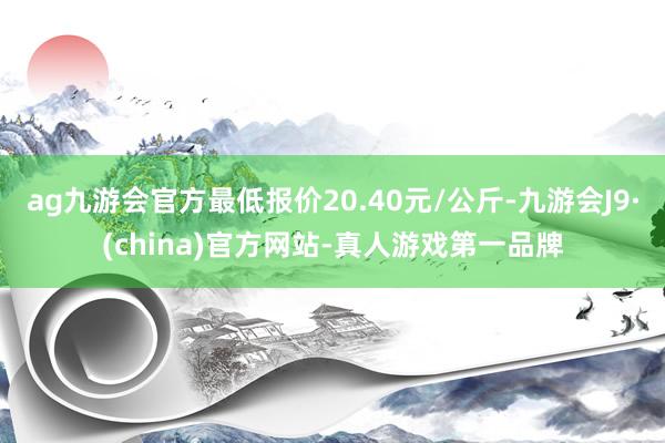 ag九游会官方最低报价20.40元/公斤-九游会J9·(china)官方网站-真人游戏第一品牌