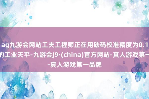 ag九游会网站工夫工程师正在用砝码校准精度为0.1毫克的工业天平-九游会J9·(china)官方网站-真人游戏第一品牌
