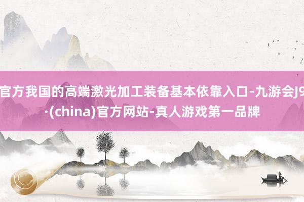 官方我国的高端激光加工装备基本依靠入口-九游会J9·(china)官方网站-真人游戏第一品牌