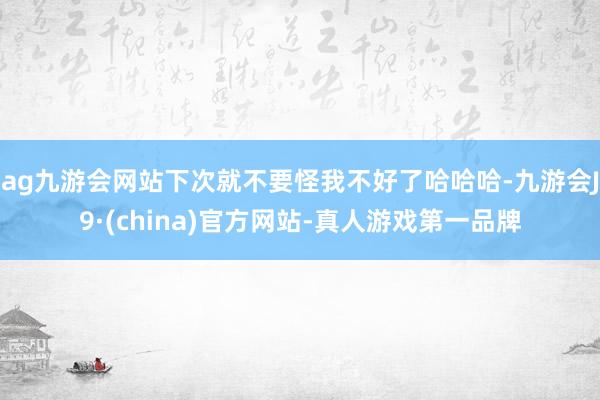 ag九游会网站下次就不要怪我不好了哈哈哈-九游会J9·(china)官方网站-真人游戏第一品牌