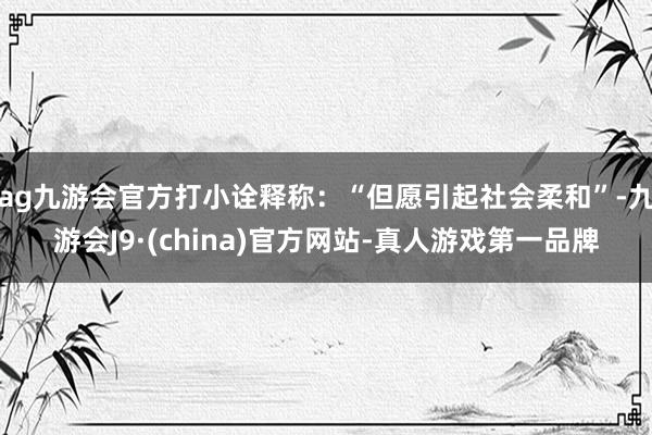 ag九游会官方打小诠释称：“但愿引起社会柔和”-九游会J9·(china)官方网站-真人游戏第一品牌