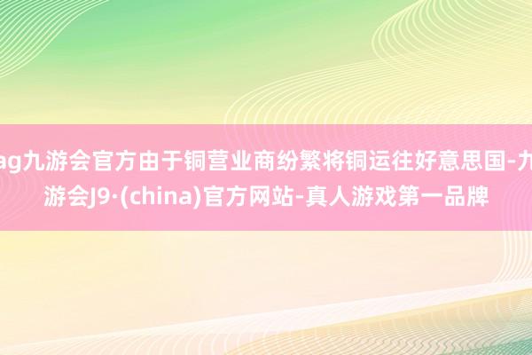 ag九游会官方由于铜营业商纷繁将铜运往好意思国-九游会J9·(china)官方网站-真人游戏第一品牌