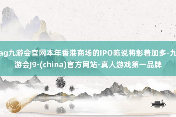 ag九游会官网本年香港商场的IPO陈说将彰着加多-九游会J9·(china)官方网站-真人游戏第一品牌
