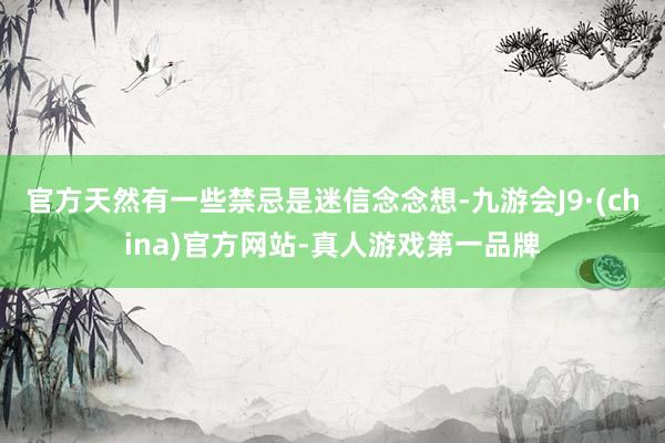 官方天然有一些禁忌是迷信念念想-九游会J9·(china)官方网站-真人游戏第一品牌