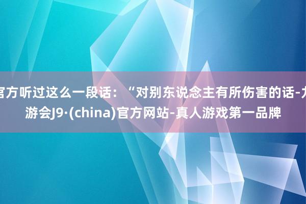 官方听过这么一段话：“对别东说念主有所伤害的话-九游会J9·(china)官方网站-真人游戏第一品牌