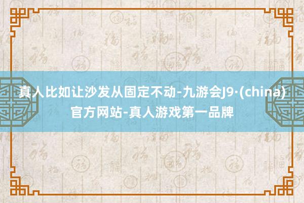 真人比如让沙发从固定不动-九游会J9·(china)官方网站-真人游戏第一品牌