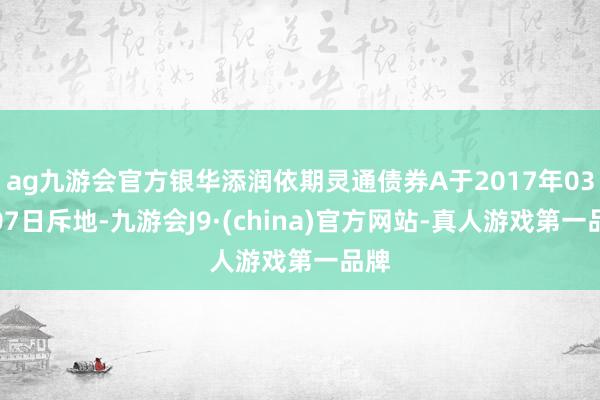 ag九游会官方银华添润依期灵通债券A于2017年03日07日斥地-九游会J9·(china)官方网站-真人游戏第一品牌