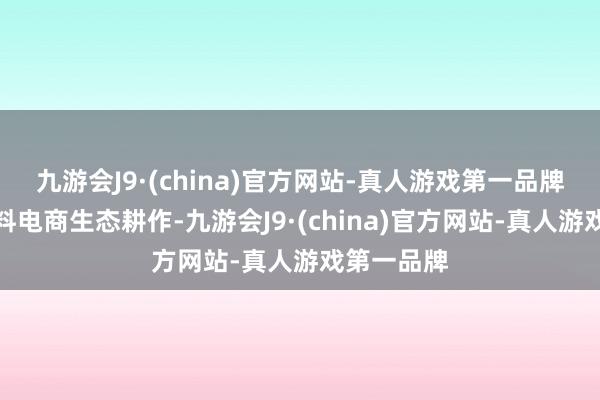 九游会J9·(china)官方网站-真人游戏第一品牌加码高质料电商生态耕作-九游会J9·(china)官方网站-真人游戏第一品牌