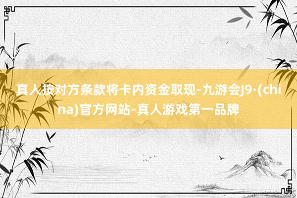 真人按对方条款将卡内资金取现-九游会J9·(china)官方网站-真人游戏第一品牌