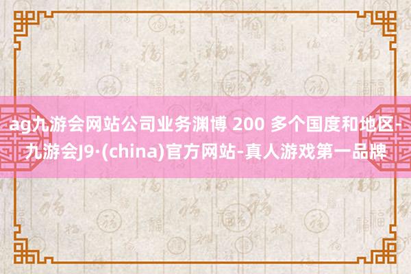 ag九游会网站公司业务渊博 200 多个国度和地区-九游会J9·(china)官方网站-真人游戏第一品牌
