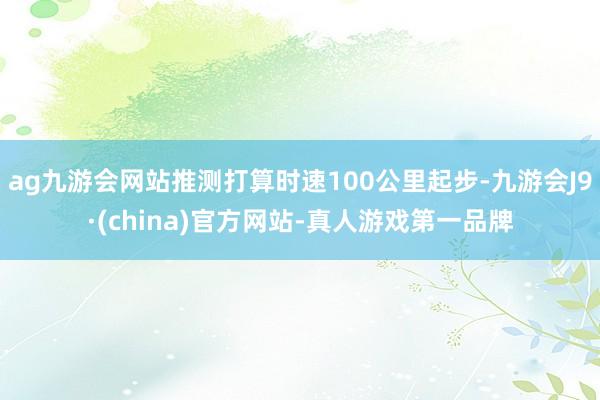 ag九游会网站推测打算时速100公里起步-九游会J9·(china)官方网站-真人游戏第一品牌