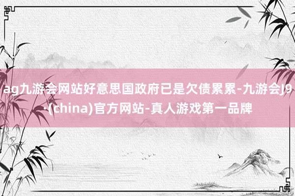 ag九游会网站好意思国政府已是欠债累累-九游会J9·(china)官方网站-真人游戏第一品牌