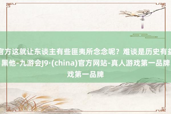 官方这就让东谈主有些匪夷所念念呢？难谈是历史有益黑他-九游会J9·(china)官方网站-真人游戏第一品牌