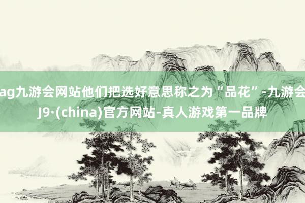 ag九游会网站他们把选好意思称之为“品花”-九游会J9·(china)官方网站-真人游戏第一品牌