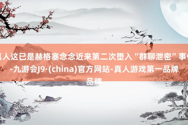 真人这已是赫格塞念念近来第二次堕入“群聊泄密”事件-九游会J9·(china)官方网站-真人游戏第一品牌